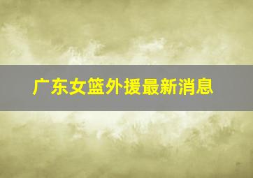 广东女篮外援最新消息