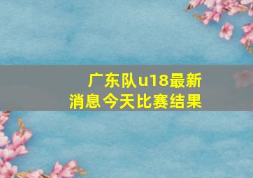 广东队u18最新消息今天比赛结果