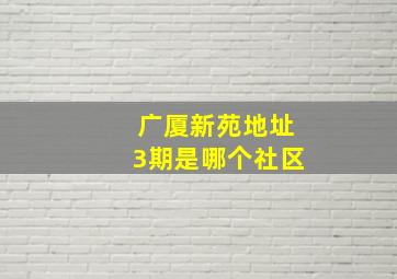 广厦新苑地址3期是哪个社区