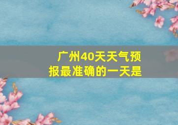 广州40天天气预报最准确的一天是