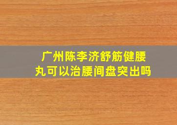 广州陈李济舒筋健腰丸可以治腰间盘突出吗