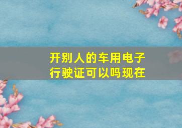 开别人的车用电子行驶证可以吗现在