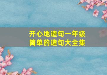 开心地造句一年级简单的造句大全集