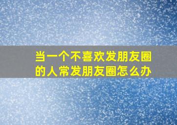 当一个不喜欢发朋友圈的人常发朋友圈怎么办