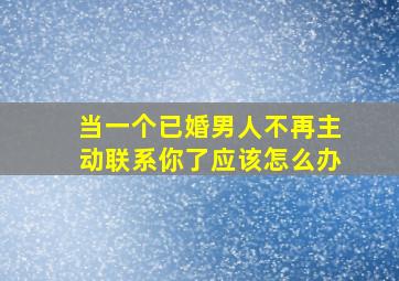 当一个已婚男人不再主动联系你了应该怎么办