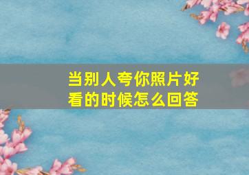 当别人夸你照片好看的时候怎么回答