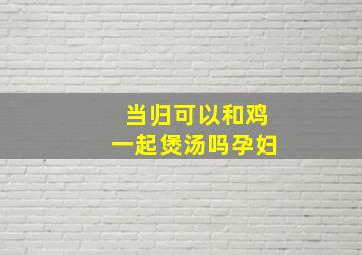 当归可以和鸡一起煲汤吗孕妇