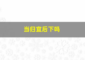 当归宜后下吗