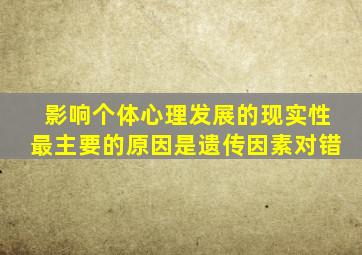 影响个体心理发展的现实性最主要的原因是遗传因素对错