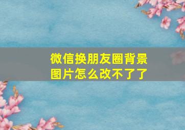 微信换朋友圈背景图片怎么改不了了