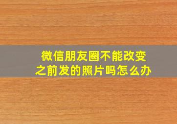 微信朋友圈不能改变之前发的照片吗怎么办