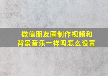 微信朋友圈制作视频和背景音乐一样吗怎么设置