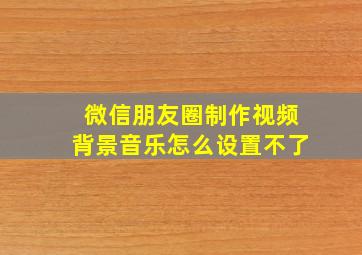 微信朋友圈制作视频背景音乐怎么设置不了