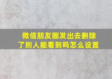 微信朋友圈发出去删除了别人能看到吗怎么设置