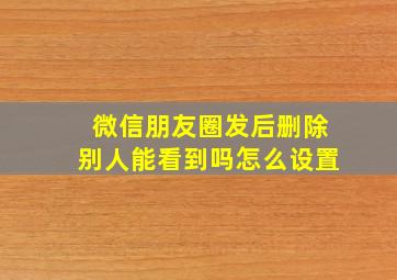 微信朋友圈发后删除别人能看到吗怎么设置