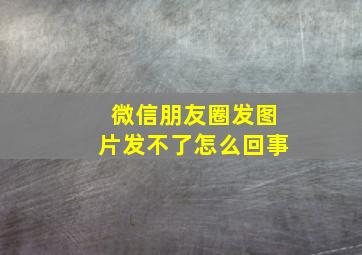 微信朋友圈发图片发不了怎么回事