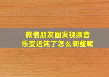 微信朋友圈发视频音乐变迟钝了怎么调整呢