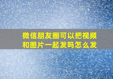 微信朋友圈可以把视频和图片一起发吗怎么发