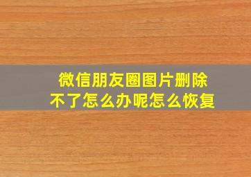 微信朋友圈图片删除不了怎么办呢怎么恢复