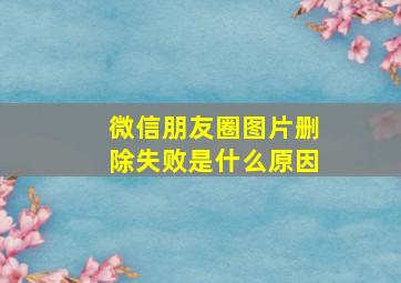 微信朋友圈图片删除失败是什么原因