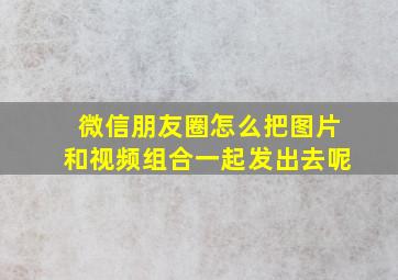 微信朋友圈怎么把图片和视频组合一起发出去呢