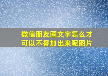 微信朋友圈文字怎么才可以不叠加出来呢图片