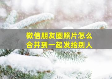 微信朋友圈照片怎么合并到一起发给别人