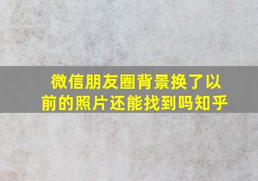 微信朋友圈背景换了以前的照片还能找到吗知乎