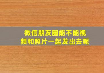 微信朋友圈能不能视频和照片一起发出去呢