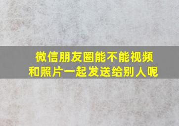 微信朋友圈能不能视频和照片一起发送给别人呢