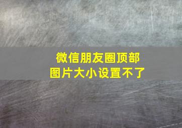 微信朋友圈顶部图片大小设置不了