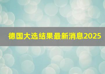 德国大选结果最新消息2025