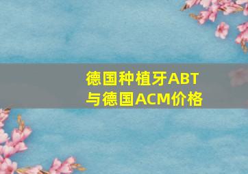 德国种植牙ABT与德国ACM价格