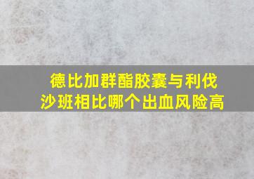 德比加群酯胶囊与利伐沙班相比哪个出血风险高