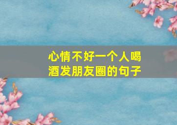 心情不好一个人喝酒发朋友圈的句子