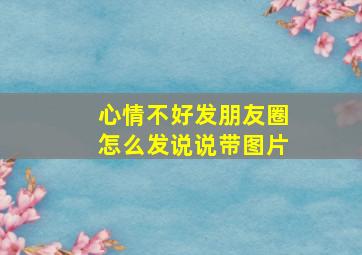 心情不好发朋友圈怎么发说说带图片