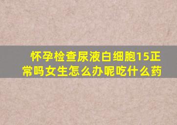 怀孕检查尿液白细胞15正常吗女生怎么办呢吃什么药