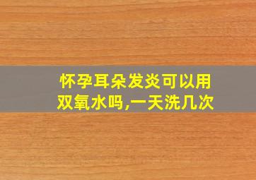 怀孕耳朵发炎可以用双氧水吗,一天洗几次