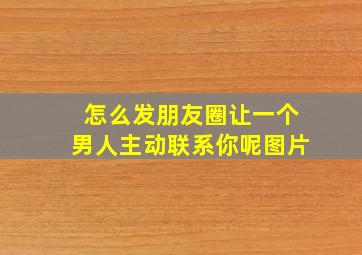 怎么发朋友圈让一个男人主动联系你呢图片