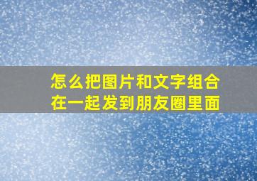 怎么把图片和文字组合在一起发到朋友圈里面