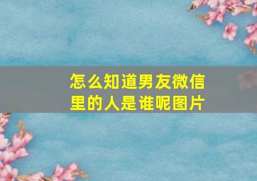 怎么知道男友微信里的人是谁呢图片