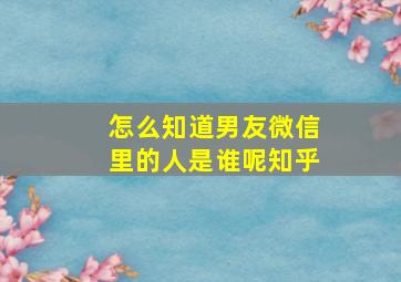 怎么知道男友微信里的人是谁呢知乎