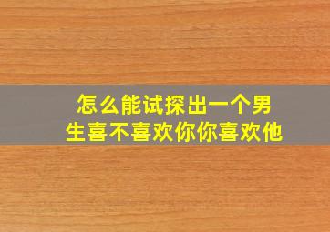 怎么能试探出一个男生喜不喜欢你你喜欢他