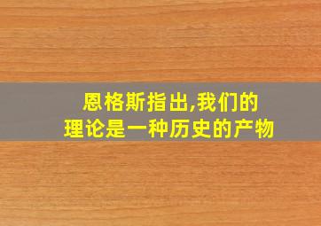 恩格斯指出,我们的理论是一种历史的产物