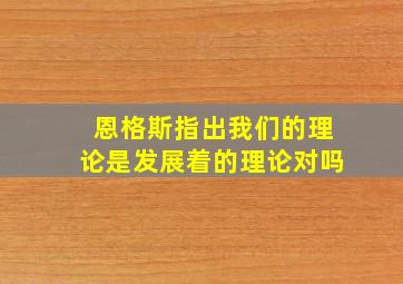 恩格斯指出我们的理论是发展着的理论对吗