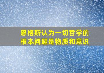 恩格斯认为一切哲学的根本问题是物质和意识