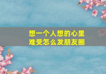 想一个人想的心里难受怎么发朋友圈