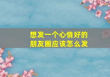 想发一个心情好的朋友圈应该怎么发