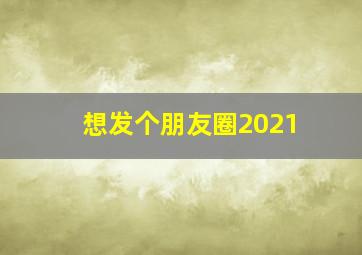 想发个朋友圈2021