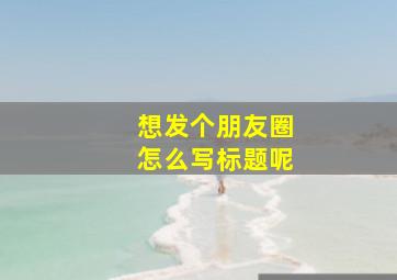 想发个朋友圈怎么写标题呢